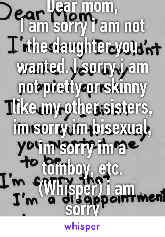 Dear mom,
I am sorry i am not the daughter you wanted. I sorry i am not pretty or skinny like my other sisters, im sorry im bisexual, im sorry im a tomboy, etc.
  (Whisper) i am sorry
-broken heart