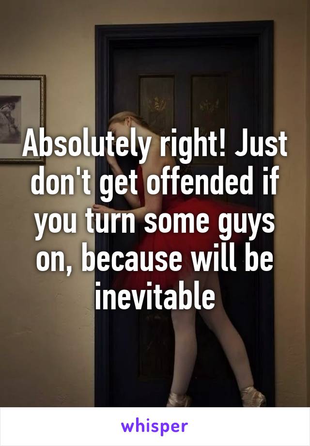 Absolutely right! Just don't get offended if you turn some guys on, because will be inevitable