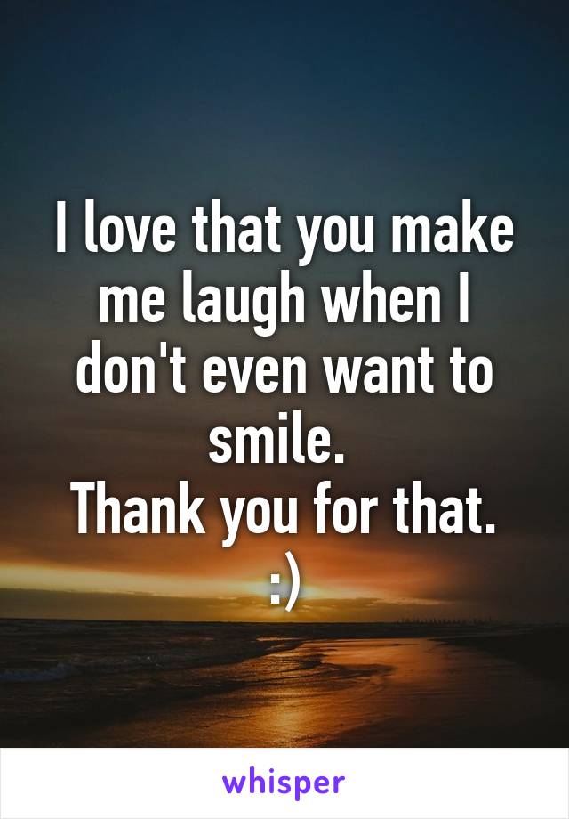 I love that you make me laugh when I don't even want to smile. 
Thank you for that.
:)