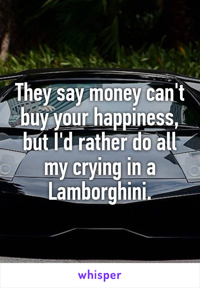 They say money can't buy your happiness, but I'd rather do all my crying in a Lamborghini.