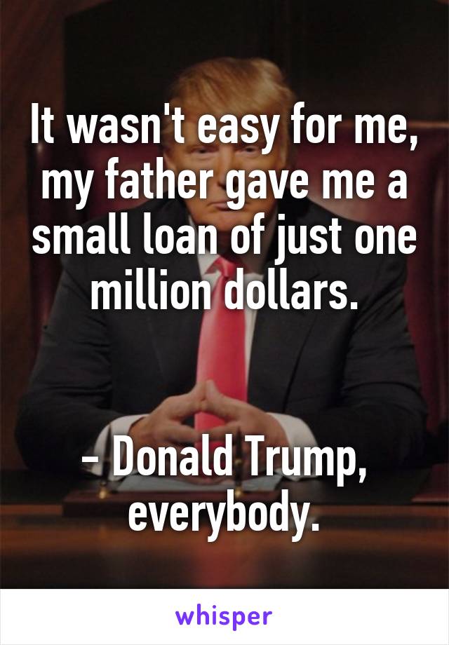 It wasn't easy for me, my father gave me a small loan of just one million dollars.


- Donald Trump, everybody.