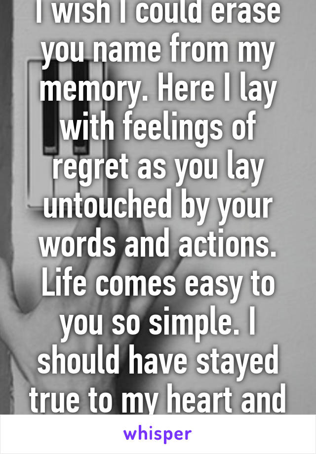 I wish I could erase you name from my memory. Here I lay with feelings of regret as you lay untouched by your words and actions. Life comes easy to you so simple. I should have stayed true to my heart and listened to my mind. 