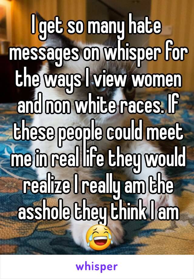 I get so many hate messages on whisper for the ways I view women and non white races. If these people could meet me in real life they would realize I really am the asshole they think I am 😂