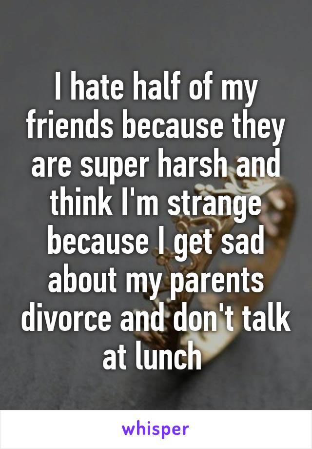 I hate half of my friends because they are super harsh and think I'm strange because I get sad about my parents divorce and don't talk at lunch 