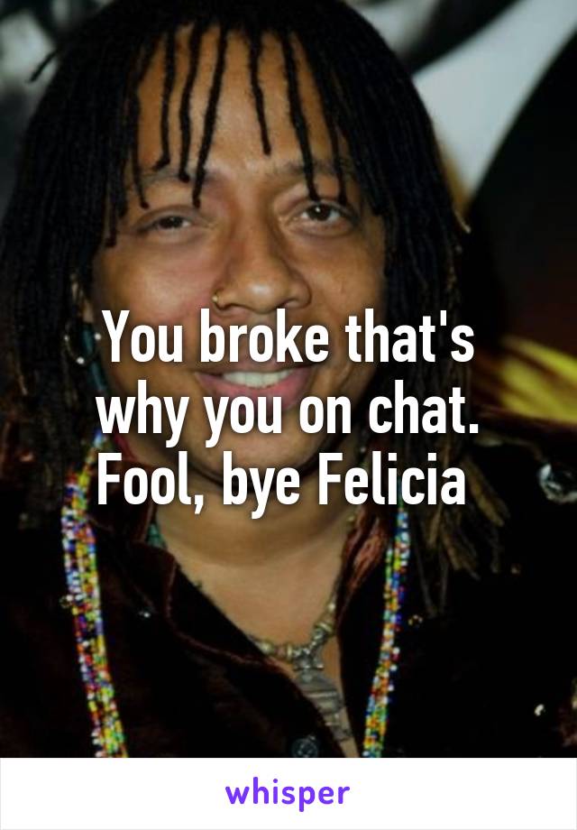 You broke that's
 why you on chat. 
Fool, bye Felicia 