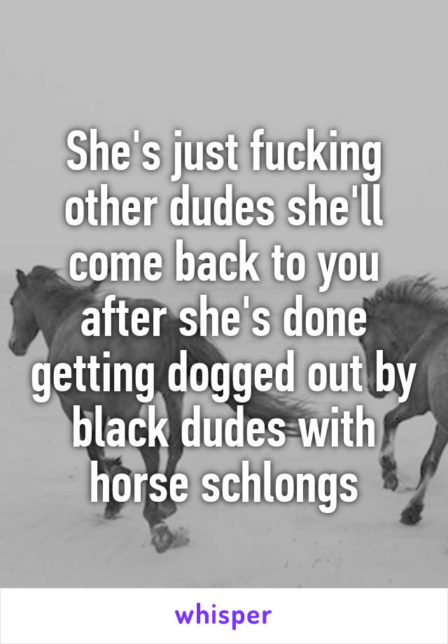 She's just fucking other dudes she'll come back to you after she's done getting dogged out by black dudes with horse schlongs