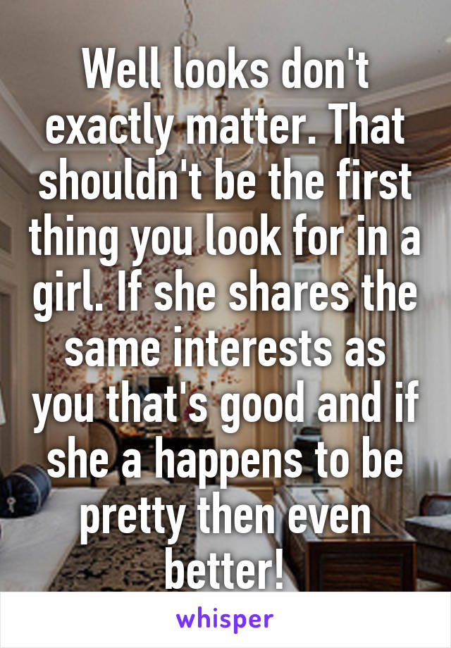 Well looks don't exactly matter. That shouldn't be the first thing you look for in a girl. If she shares the same interests as you that's good and if she a happens to be pretty then even better!