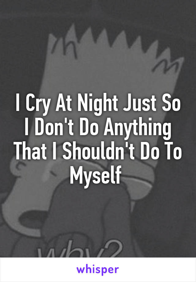 I Cry At Night Just So I Don't Do Anything That I Shouldn't Do To Myself 