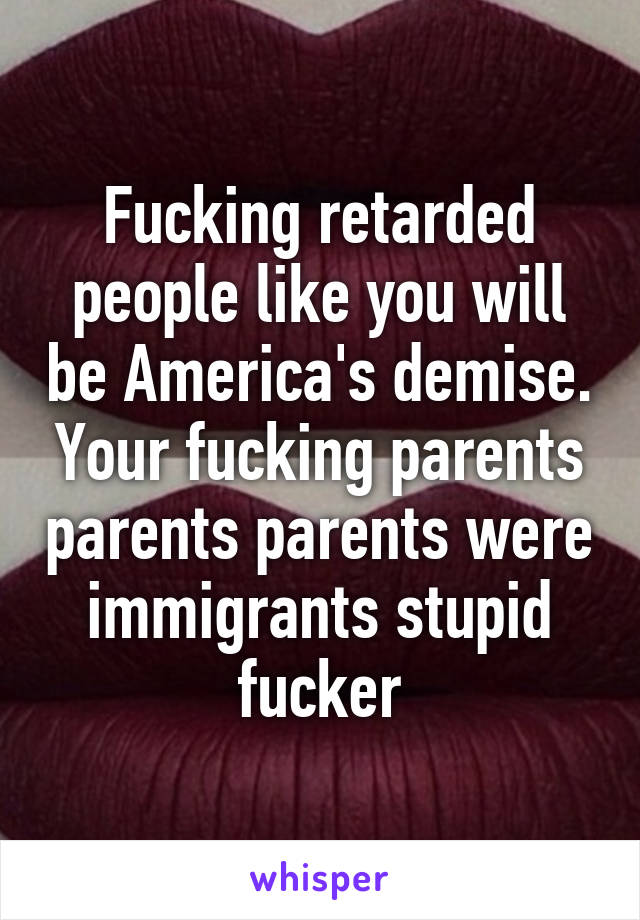 Fucking retarded people like you will be America's demise. Your fucking parents parents parents were immigrants stupid fucker