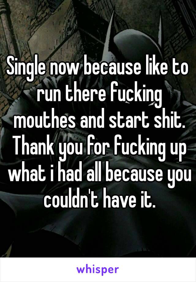 Single now because like to run there fucking mouthes and start shit. Thank you for fucking up what i had all because you couldn't have it.