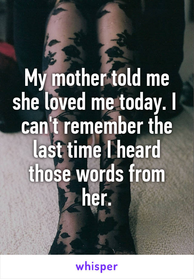 My mother told me she loved me today. I  can't remember the last time I heard those words from her.