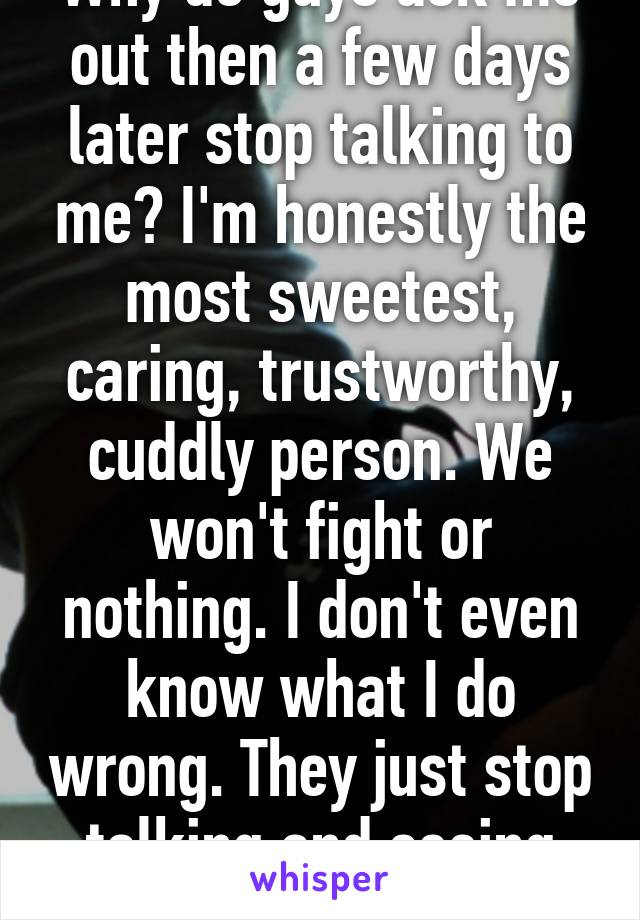 Why do guys ask me out then a few days later stop talking to me? I'm honestly the most sweetest, caring, trustworthy, cuddly person. We won't fight or nothing. I don't even know what I do wrong. They just stop talking and seeing me.