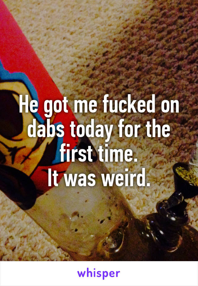 He got me fucked on dabs today for the first time.
It was weird.