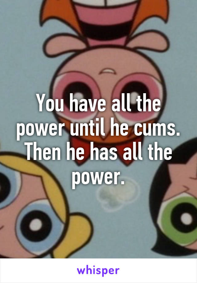 You have all the power until he cums. Then he has all the power.