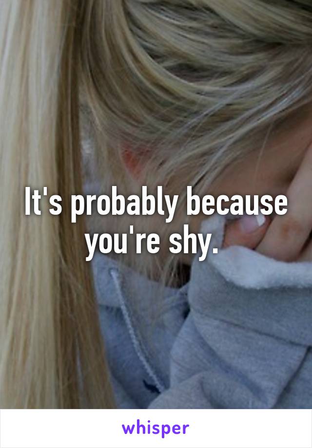 It's probably because you're shy. 