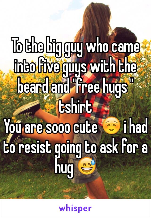 To the big guy who came into five guys with the beard and "free hugs " tshirt
You are sooo cute ☺️ i had to resist going to ask for a hug 😅