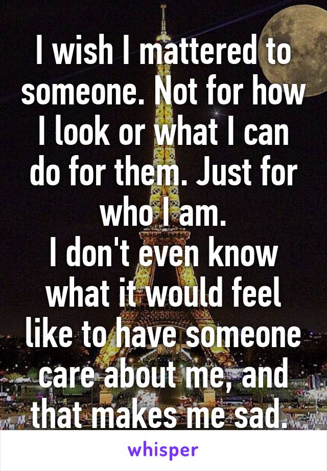 I wish I mattered to someone. Not for how I look or what I can do for them. Just for who I am.
I don't even know what it would feel like to have someone care about me, and that makes me sad. 