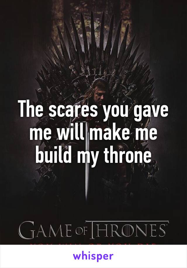 The scares you gave me will make me build my throne