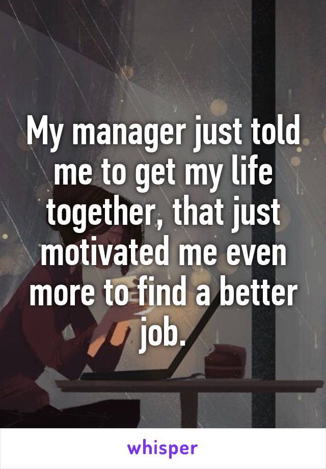 My manager just told me to get my life together, that just motivated me even more to find a better job.