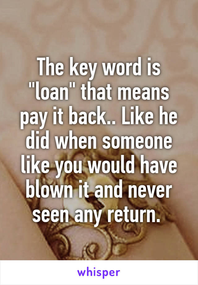 The key word is "loan" that means pay it back.. Like he did when someone like you would have blown it and never seen any return. 