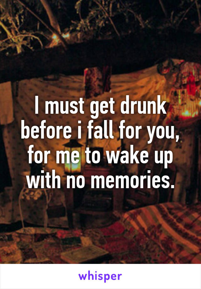 I must get drunk before i fall for you, for me to wake up with no memories.