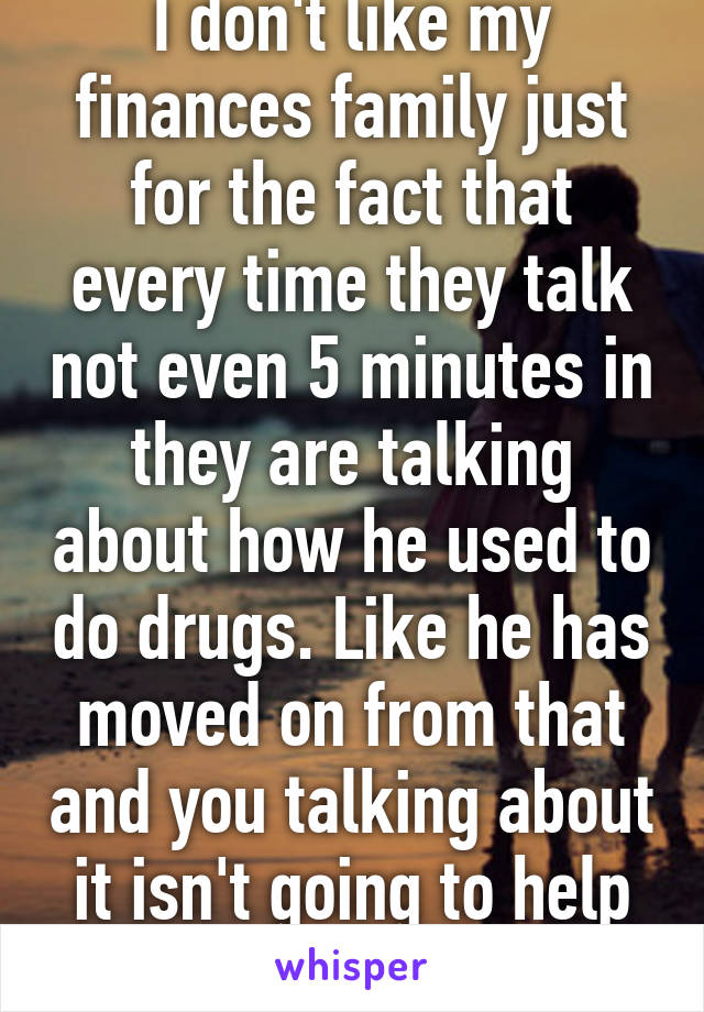 I don't like my finances family just for the fact that every time they talk not even 5 minutes in they are talking about how he used to do drugs. Like he has moved on from that and you talking about it isn't going to help with that! 