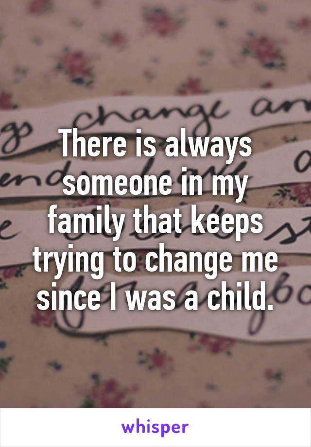 There is always someone in my family that keeps trying to change me since I was a child.