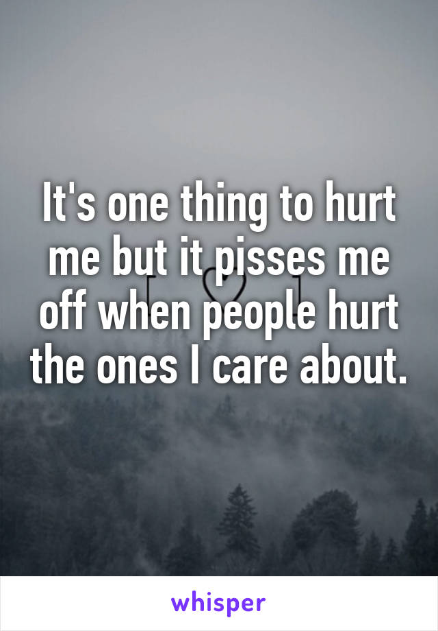 It's one thing to hurt me but it pisses me off when people hurt the ones I care about. 