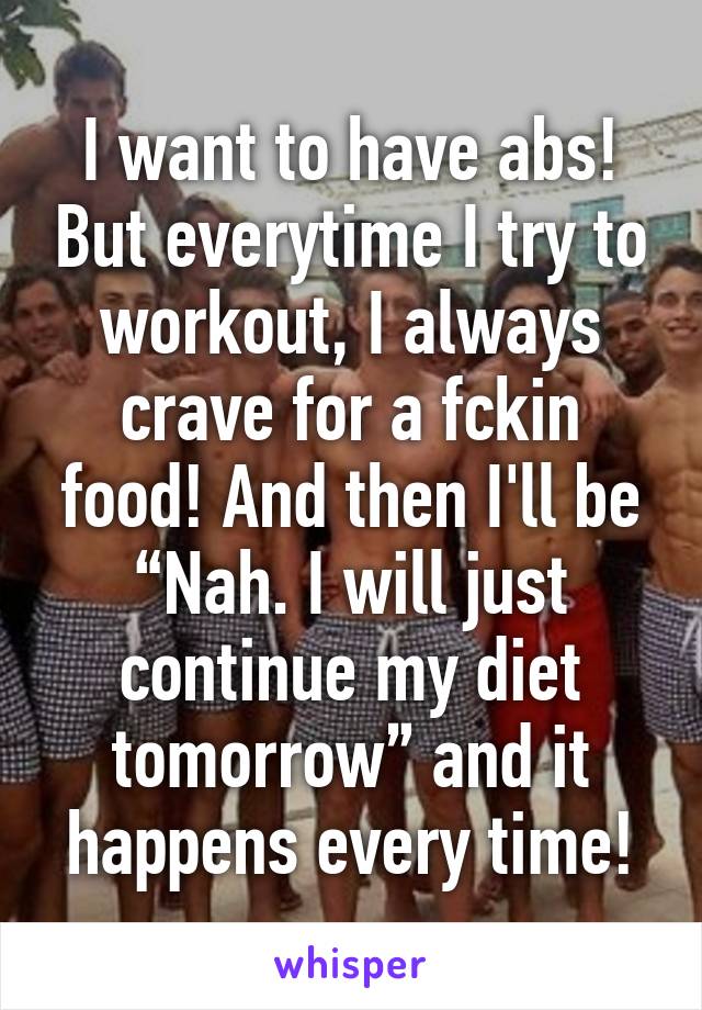 I want to have abs! But everytime I try to workout, I always crave for a fckin food! And then I'll be “Nah. I will just continue my diet tomorrow” and it happens every time!