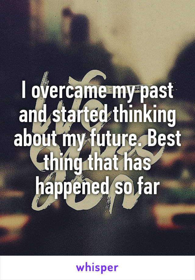 I overcame my past and started thinking about my future. Best thing that has happened so far