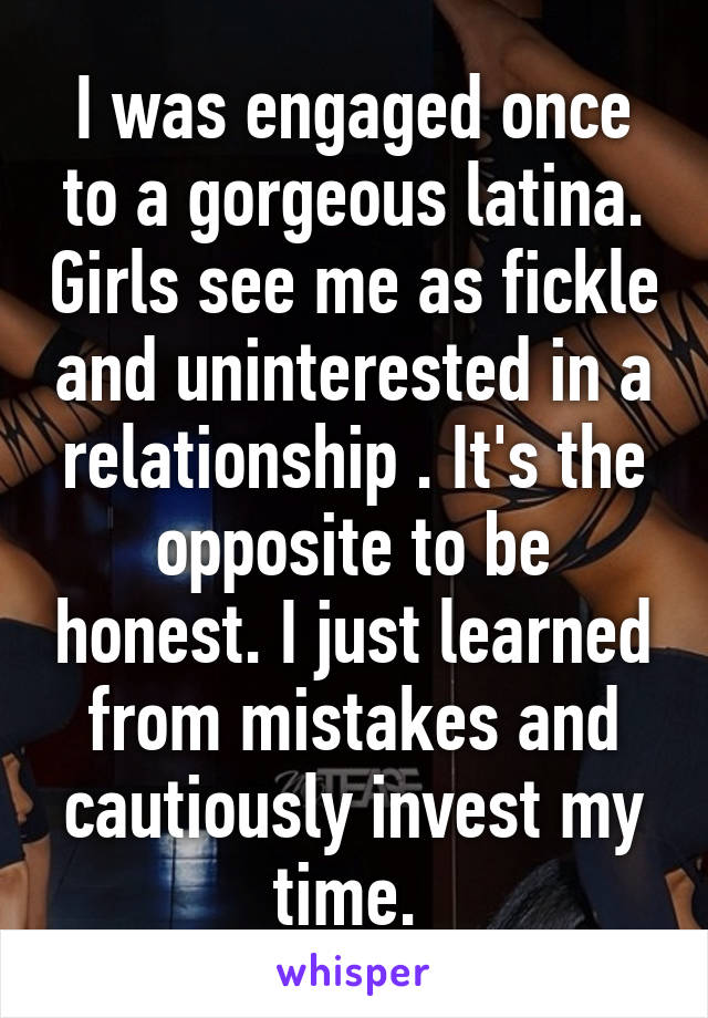 I was engaged once to a gorgeous latina. Girls see me as fickle and uninterested in a relationship . It's the opposite to be honest. I just learned from mistakes and cautiously invest my time. 