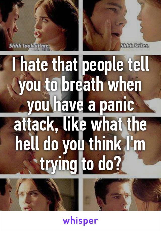 I hate that people tell you to breath when you have a panic attack, like what the hell do you think I'm trying to do?