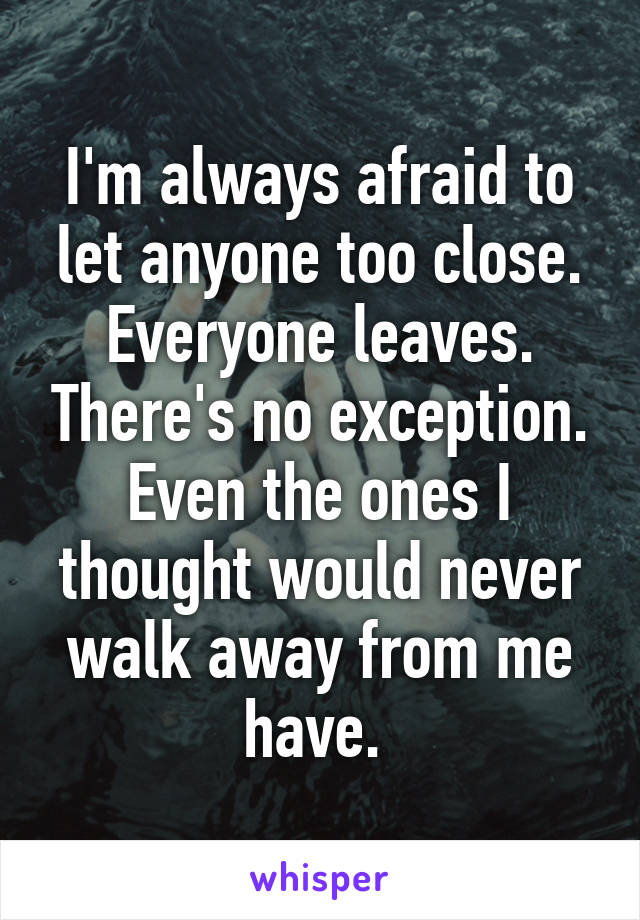 I'm always afraid to let anyone too close. Everyone leaves. There's no exception. Even the ones I thought would never walk away from me have. 