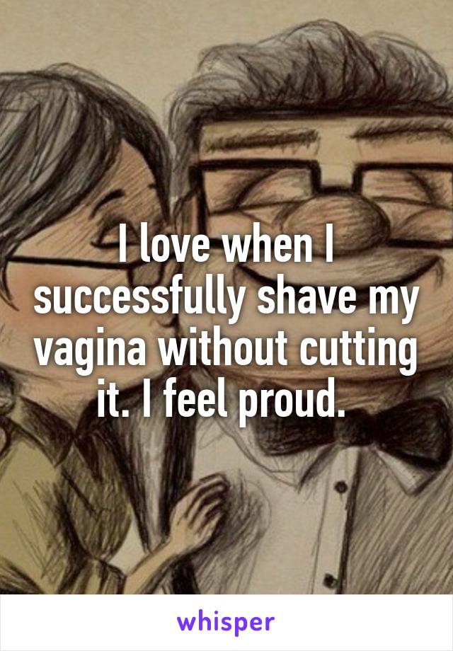 I love when I successfully shave my vagina without cutting it. I feel proud. 