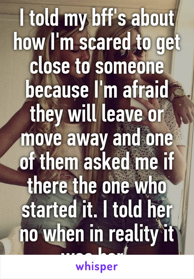 I told my bff's about how I'm scared to get close to someone because I'm afraid they will leave or move away and one of them asked me if there the one who started it. I told her no when in reality it was her. 