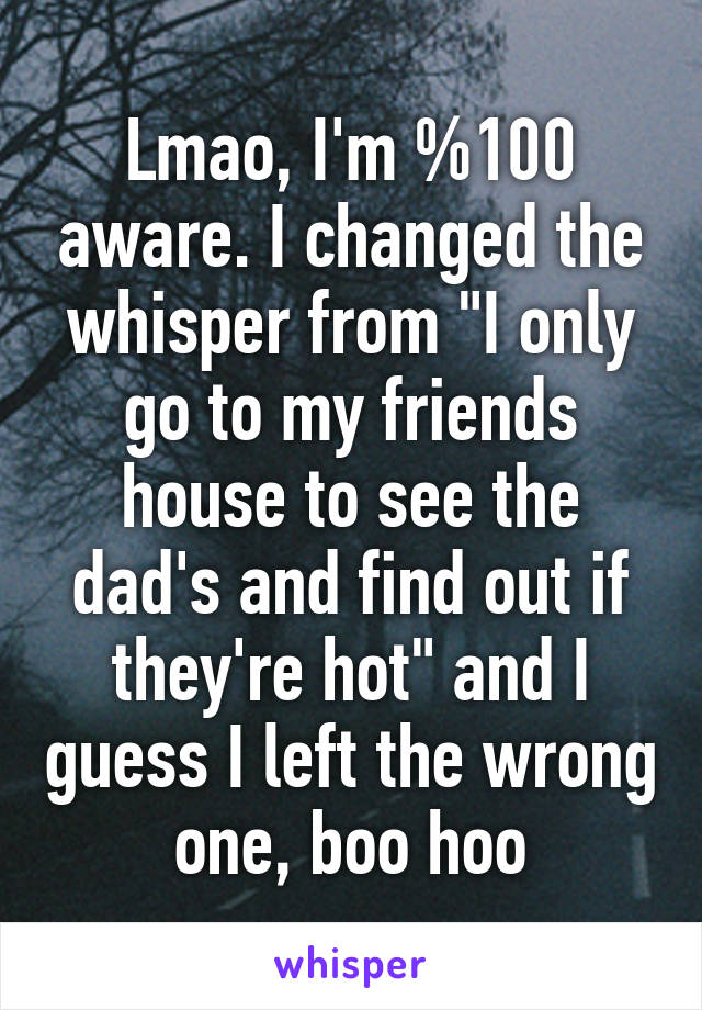 Lmao, I'm %100 aware. I changed the whisper from "I only go to my friends house to see the dad's and find out if they're hot" and I guess I left the wrong one, boo hoo