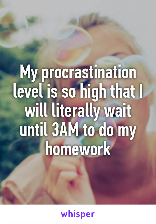 My procrastination level is so high that I will literally wait until 3AM to do my homework