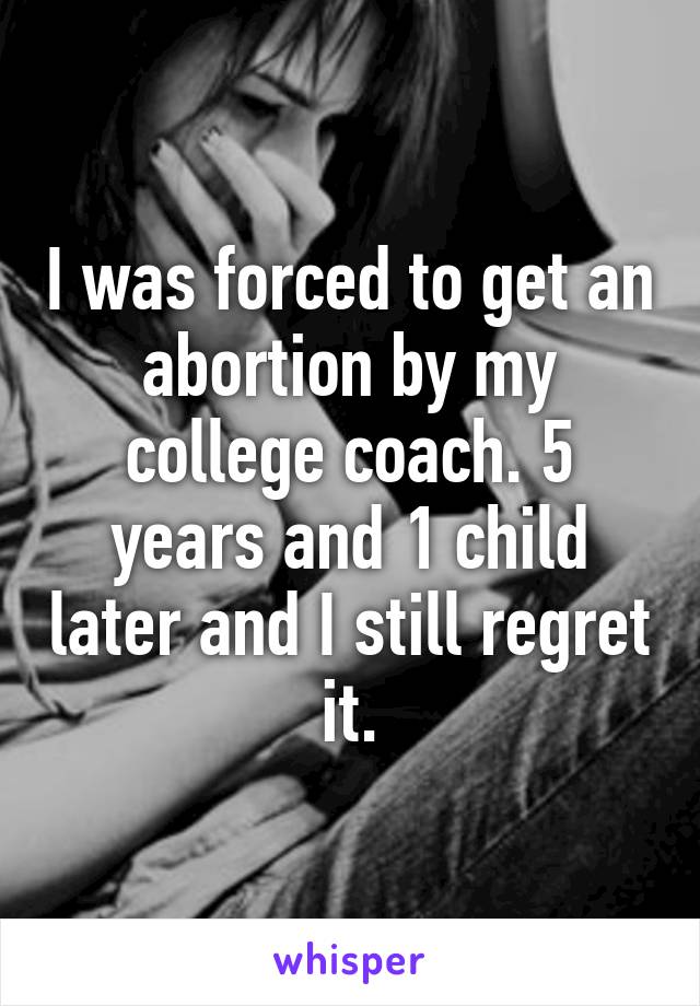 I was forced to get an abortion by my college coach. 5 years and 1 child later and I still regret it.