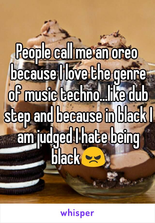 People call me an oreo because I love the genre of music techno...like dub step and because in black I am judged I hate being black😠