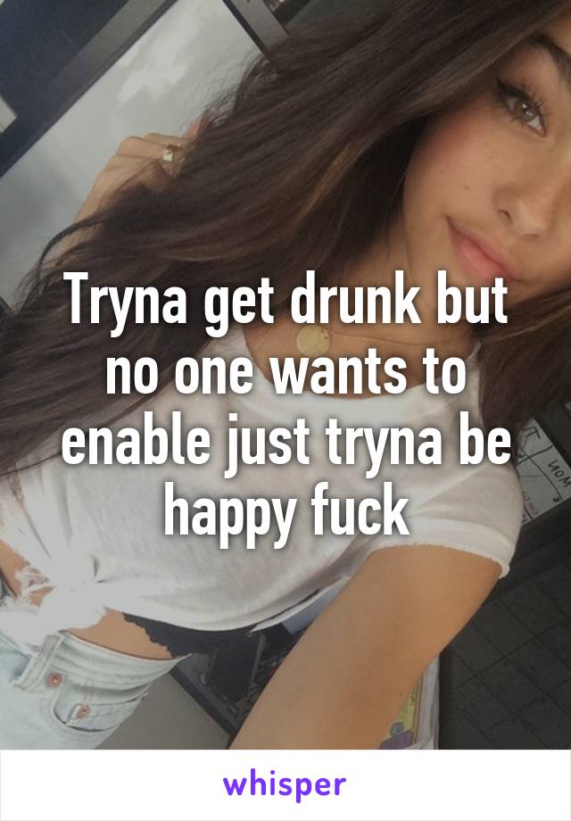 Tryna get drunk but no one wants to enable just tryna be happy fuck