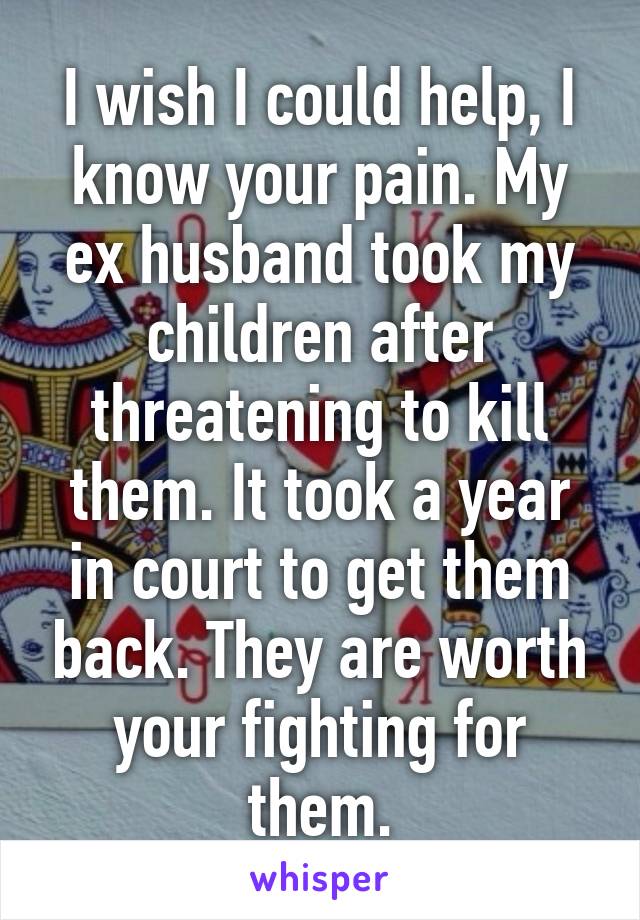 I wish I could help, I know your pain. My ex husband took my children after threatening to kill them. It took a year in court to get them back. They are worth your fighting for them.