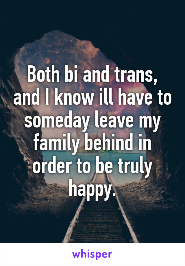 Both bi and trans, and I know ill have to someday leave my family behind in order to be truly happy.