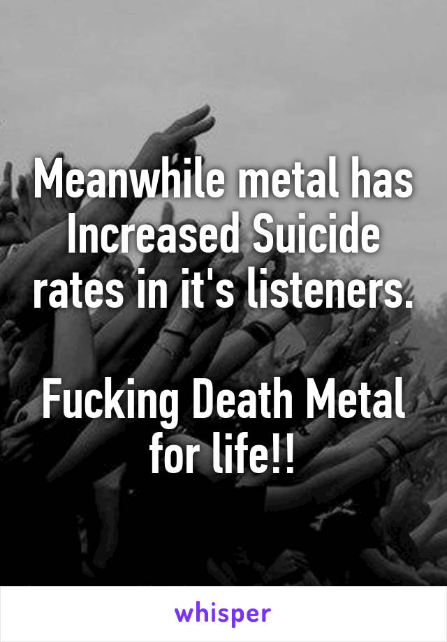 Meanwhile metal has Increased Suicide rates in it's listeners.

Fucking Death Metal for life!!