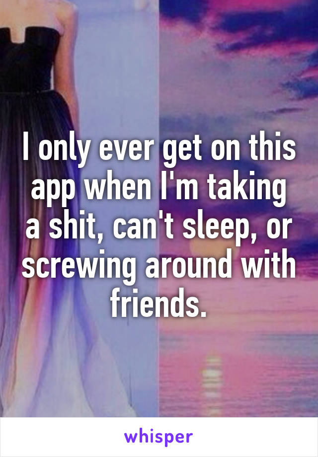 I only ever get on this app when I'm taking a shit, can't sleep, or screwing around with friends.