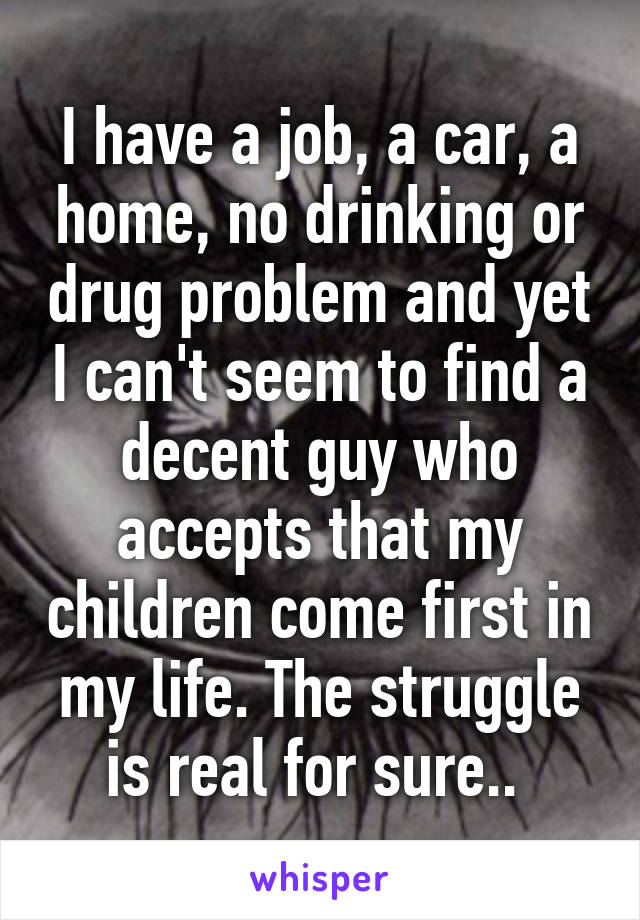 I have a job, a car, a home, no drinking or drug problem and yet I can't seem to find a decent guy who accepts that my children come first in my life. The struggle is real for sure.. 