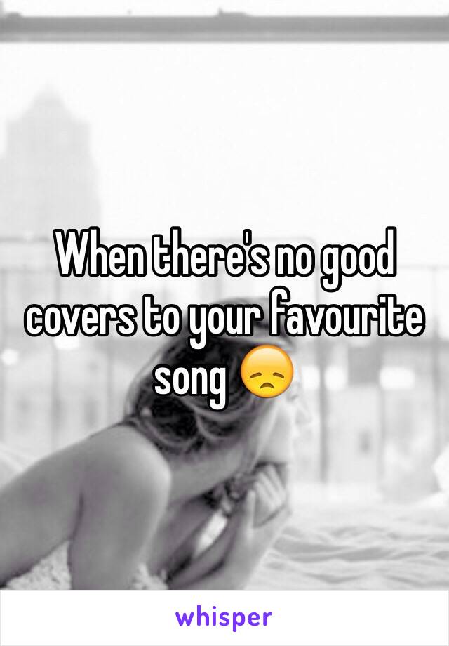 When there's no good covers to your favourite song 😞