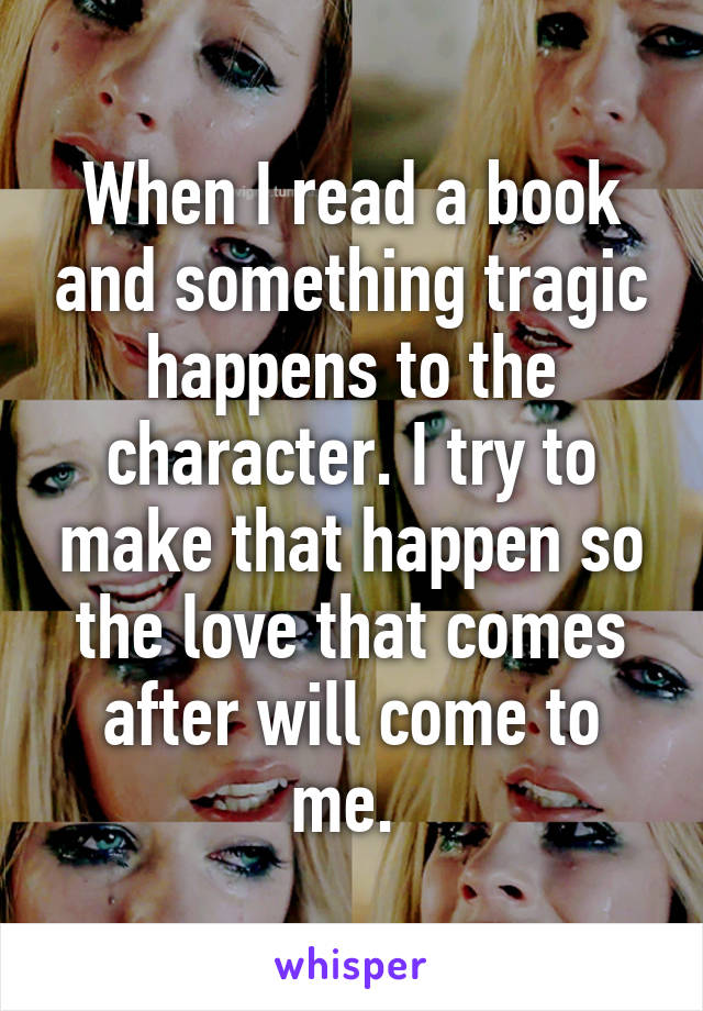 When I read a book and something tragic happens to the character. I try to make that happen so the love that comes after will come to me. 