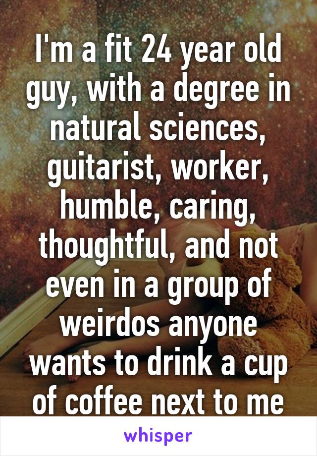 I'm a fit 24 year old guy, with a degree in natural sciences, guitarist, worker, humble, caring, thoughtful, and not even in a group of weirdos anyone wants to drink a cup of coffee next to me