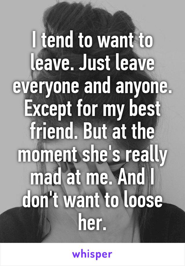 I tend to want to leave. Just leave everyone and anyone. Except for my best friend. But at the moment she's really mad at me. And I don't want to loose her.