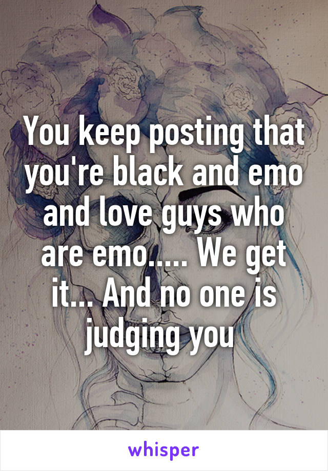 You keep posting that you're black and emo and love guys who are emo..... We get it... And no one is judging you 